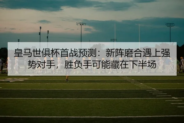 皇马世俱杯首战预测：新阵磨合遇上强势对手，胜负手可能藏在下半场